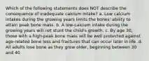 Which of the following statements does NOT describe the consequence of inadequate calcium intake? a. Low calcium intakes during the growing years limits the bones' ability to attain peak bone mass. b. A low-calcium intake during the growing years will not stunt the child's growth. c. By age 30, those with a high-peak bone mass will be well protected against age-related bone loss and fractures that can occur later in life .d. All adults lose bone as they grow older, beginning between 30 and 40