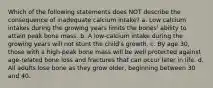 Which of the following statements does NOT describe the consequence of inadequate calcium intake? a. Low calcium intakes during the growing years limits the bones' ability to attain peak bone mass. b. A low-calcium intake during the growing years will not stunt the child's growth. c. By age 30, those with a high-peak bone mass will be well protected against age-related bone loss and fractures that can occur later in life. d. All adults lose bone as they grow older, beginning between 30 and 40.