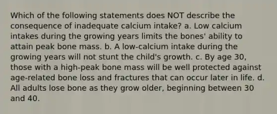 Which of the following statements does NOT describe the consequence of inadequate calcium intake? a. Low calcium intakes during the growing years limits the bones' ability to attain peak bone mass. b. A low-calcium intake during the growing years will not stunt the child's growth. c. By age 30, those with a high-peak bone mass will be well protected against age-related bone loss and fractures that can occur later in life. d. All adults lose bone as they grow older, beginning between 30 and 40.