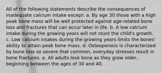 All of the following statements describe the consequences of inadequate calcium intake except: a. By age 30 those with a high peak bone mass will be well protected against age-related bone loss and fractures that can occur later in life. b. A low calcium intake during the growing years will not stunt the child's growth. c. Low calcium intakes during the growing years limits the bones' ability to attain peak bone mass. d. Osteoporosis is characterized by bone loss so severe that common, everyday stresses result in bone fractures. e. All adults lose bone as they grow older, beginning between the ages of 30 and 40.