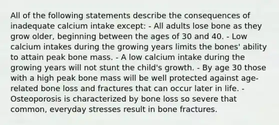 All of the following statements describe the consequences of inadequate calcium intake except: - All adults lose bone as they grow older, beginning between the ages of 30 and 40. - Low calcium intakes during the growing years limits the bones' ability to attain peak bone mass. - A low calcium intake during the growing years will not stunt the child's growth. - By age 30 those with a high peak bone mass will be well protected against age-related bone loss and fractures that can occur later in life. - Osteoporosis is characterized by bone loss so severe that common, everyday stresses result in bone fractures.