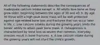 All of the following statements describe the consequences of inadequate calcium intake except: a. All adults lose bone as they grow older, beginning between the ages of 30 and 40. b. By age 30 those with a high peak bone mass will be well protected against age-related bone loss and fractures that can occur later in life. c. Low calcium intakes during the growing years limits the bones' ability to attain peak bone mass. d. Osteoporosis is characterized by bone loss so severe that common, everyday stresses result in bone fractures. e. A low calcium intake during the growing years will not stunt the child's growth.