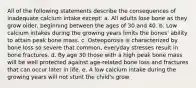 All of the following statements describe the consequences of inadequate calcium intake except: a. All adults lose bone as they grow older, beginning between the ages of 30 and 40. b. Low calcium intakes during the growing years limits the bones' ability to attain peak bone mass. c. Osteoporosis is characterized by bone loss so severe that common, everyday stresses result in bone fractures. d. By age 30 those with a high peak bone mass will be well protected against age-related bone loss and fractures that can occur later in life. e. A low calcium intake during the growing years will not stunt the child's grow