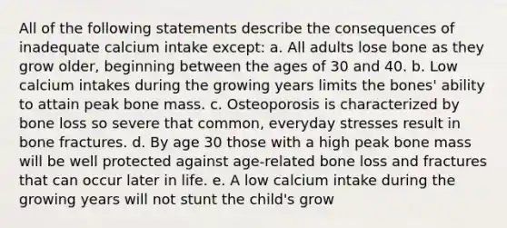 All of the following statements describe the consequences of inadequate calcium intake except: a. All adults lose bone as they grow older, beginning between the ages of 30 and 40. b. Low calcium intakes during the growing years limits the bones' ability to attain peak bone mass. c. Osteoporosis is characterized by bone loss so severe that common, everyday stresses result in bone fractures. d. By age 30 those with a high peak bone mass will be well protected against age-related bone loss and fractures that can occur later in life. e. A low calcium intake during the growing years will not stunt the child's grow