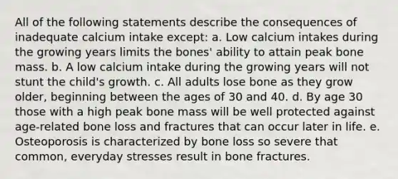 All of the following statements describe the consequences of inadequate calcium intake except: a. Low calcium intakes during the growing years limits the bones' ability to attain peak bone mass. b. A low calcium intake during the growing years will not stunt the child's growth. c. All adults lose bone as they grow older, beginning between the ages of 30 and 40. d. By age 30 those with a high peak bone mass will be well protected against age-related bone loss and fractures that can occur later in life. e. Osteoporosis is characterized by bone loss so severe that common, everyday stresses result in bone fractures.