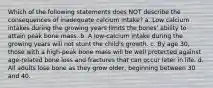 Which of the following statements does NOT describe the consequences of inadequate calcium intake? a. Low calcium intakes during the growing years limits the bones' ability to attain peak bone mass. b. A low-calcium intake during the growing years will not stunt the child's growth. c. By age 30, those with a high-peak bone mass will be well protected against age-related bone loss and fractures that can occur later in life. d. All adults lose bone as they grow older, beginning between 30 and 40.