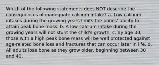 Which of the following statements does NOT describe the consequences of inadequate calcium intake? a. Low calcium intakes during the growing years limits the bones' ability to attain peak bone mass. b. A low-calcium intake during the growing years will not stunt the child's growth. c. By age 30, those with a high-peak bone mass will be well protected against age-related bone loss and fractures that can occur later in life. d. All adults lose bone as they grow older, beginning between 30 and 40.