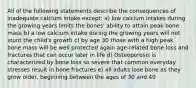 All of the following statements describe the consequences of inadequate calcium intake except: a) low calcium intakes during the growing years limits the bones' ability to attain peak bone mass b) a low calcium intake during the growing years will not stunt the child's growth c) by age 30 those with a high peak bone mass will be well protected again age-related bone loss and fractures that can occur later in life d) Osteoporosis is characterized by bone loss so severe that common everyday stresses result in bone fractures e) all adults lose bone as they grow older, beginning between the ages of 30 and 40