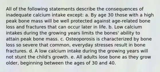 All of the following statements describe the consequences of inadequate calcium intake except: a. By age 30 those with a high peak bone mass will be well protected against age-related bone loss and fractures that can occur later in life. b. Low calcium intakes during the growing years limits the bones' ability to attain peak bone mass. c. Osteoporosis is characterized by bone loss so severe that common, everyday stresses result in bone fractures. d. A low calcium intake during the growing years will not stunt the child's growth. e. All adults lose bone as they grow older, beginning between the ages of 30 and 40.