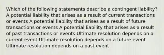 Which of the following statements describe a contingent liability? A potential liability that arises as a result of current transactions or events A potential liability that arises as a result of future transactions or events A potential liability that arises as a result of past transactions or events Ultimate resolution depends on a current event Ultimate resolution depends on a future event Ultimate resolution depends on a past event