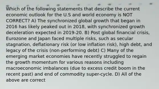 Which of the following statements that describe the current economic outlook for the U.S and world economy is NOT CORRECT? A) The synchronized global growth that began in 2016 has likely peaked out in 2018, with synchronized growth deceleration expected in 2019-20. B) Post global financial crisis, Eurozone and Japan faced multiple risks, such as secular stagnation, deflationary risk (or low inflation risk), high debt, and legacy of the crisis (non-performing debt) C) Many of the emerging market economies have recently struggled to regain the growth momentum for various reasons including macroeconomic imbalances (due to excess credit boom in the recent past) and end of commodity super-cycle. D) All of the above are correct