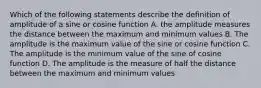 Which of the following statements describe the definition of amplitude of a sine or cosine function A. the amplitude measures the distance between the maximum and minimum values B. The amplitude is the maximum value of the sine or cosine function C. The amplitude is the minimum value of the sine of cosine function D. The amplitude is the measure of half the distance between the maximum and minimum values