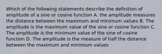 Which of the following statements describe the definition of amplitude of a sine or cosine function A. the amplitude measures the distance between the maximum and minimum values B. The amplitude is the maximum value of the sine or cosine function C. The amplitude is the minimum value of the sine of cosine function D. The amplitude is the measure of half the distance between the maximum and minimum values