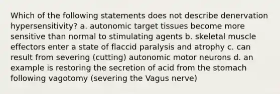 Which of the following statements does not describe denervation hypersensitivity? a. autonomic target tissues become more sensitive than normal to stimulating agents b. skeletal muscle effectors enter a state of flaccid paralysis and atrophy c. can result from severing (cutting) autonomic motor neurons d. an example is restoring the secretion of acid from the stomach following vagotomy (severing the Vagus nerve)