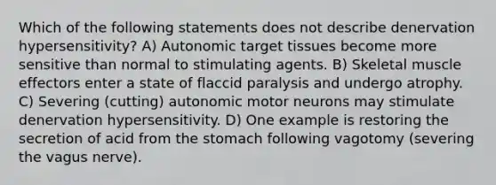 Which of the following statements does not describe denervation hypersensitivity? A) Autonomic target tissues become more sensitive than normal to stimulating agents. B) Skeletal muscle effectors enter a state of flaccid paralysis and undergo atrophy. C) Severing (cutting) autonomic motor neurons may stimulate denervation hypersensitivity. D) One example is restoring the secretion of acid from the stomach following vagotomy (severing the vagus nerve).