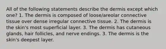 All of the following statements describe the dermis except which one? 1. The dermis is composed of loose/areolar connective tissue over dense irregular connective tissue. 2. The dermis is the skin's most superficial layer. 3. The dermis has cutaneous glands, hair follicles, and nerve endings. 3. The dermis is the skin's deepest layer.