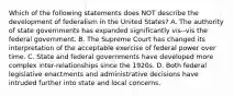 Which of the following statements does NOT describe the development of federalism in the United States? A. The authority of state governments has expanded significantly vis--vis the federal government. B. The Supreme Court has changed its interpretation of the acceptable exercise of federal power over time. C. State and federal governments have developed more complex inter-relationships since the 1920s. D. Both federal legislative enactments and administrative decisions have intruded further into state and local concerns.