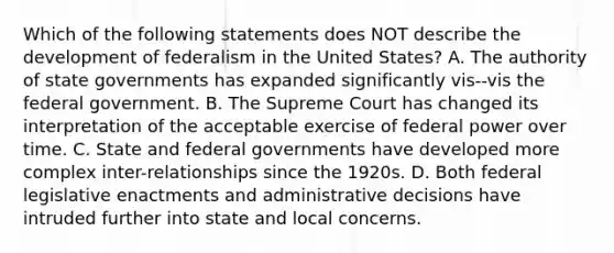 Which of the following statements does NOT describe the development of federalism in the United States? A. The authority of state governments has expanded significantly vis--vis the federal government. B. The Supreme Court has changed its interpretation of the acceptable exercise of federal power over time. C. State and federal governments have developed more complex inter-relationships since the 1920s. D. Both federal legislative enactments and administrative decisions have intruded further into state and local concerns.