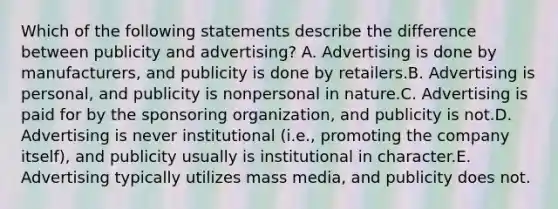 Which of the following statements describe the difference between publicity and advertising? A. Advertising is done by manufacturers, and publicity is done by retailers.B. Advertising is personal, and publicity is nonpersonal in nature.C. Advertising is paid for by the sponsoring organization, and publicity is not.D. Advertising is never institutional (i.e., promoting the company itself), and publicity usually is institutional in character.E. Advertising typically utilizes mass media, and publicity does not.