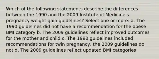 Which of the following statements describe the differences between the 1990 and the 2009 Institute of Medicine's pregnancy weight gain guidelines? Select one or more: a. The 1990 guidelines did not have a recommendation for the obese BMI category b. The 2009 guidelines reflect improved outcomes for the mother and child c. The 1990 guidelines included recommendations for twin pregnancy, the 2009 guidelines do not d. The 2009 guidelines reflect updated BMI categories