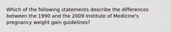 Which of the following statements describe the differences between the 1990 and the 2009 Institute of Medicine's pregnancy weight gain guidelines?