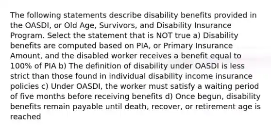 The following statements describe disability benefits provided in the OASDI, or Old Age, Survivors, and Disability Insurance Program. Select the statement that is NOT true a) Disability benefits are computed based on PIA, or Primary Insurance Amount, and the disabled worker receives a benefit equal to 100% of PIA b) The definition of disability under OASDI is less strict than those found in individual disability income insurance policies c) Under OASDI, the worker must satisfy a waiting period of five months before receiving benefits d) Once begun, disability benefits remain payable until death, recover, or retirement age is reached