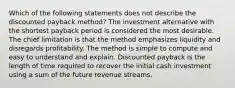 Which of the following statements does not describe the discounted payback method? The investment alternative with the shortest payback period is considered the most desirable. The chief limitation is that the method emphasizes liquidity and disregards profitability. The method is simple to compute and easy to understand and explain. Discounted payback is the length of time required to recover the initial cash investment using a sum of the future revenue streams.