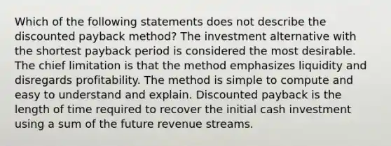 Which of the following statements does not describe the discounted payback method? The investment alternative with the shortest payback period is considered the most desirable. The chief limitation is that the method emphasizes liquidity and disregards profitability. The method is simple to compute and easy to understand and explain. Discounted payback is the length of time required to recover the initial cash investment using a sum of the future revenue streams.