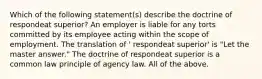 Which of the following statement(s) describe the doctrine of respondeat superior? An employer is liable for any torts committed by its employee acting within the scope of employment. The translation of ' respondeat superior' is "Let the master answer." The doctrine of respondeat superior is a common law principle of agency law. All of the above.