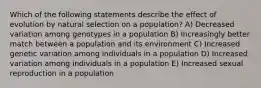 Which of the following statements describe the effect of evolution by natural selection on a population? A) Decreased variation among genotypes in a population B) Increasingly better match between a population and its environment C) Increased genetic variation among individuals in a population D) Increased variation among individuals in a population E) Increased sexual reproduction in a population