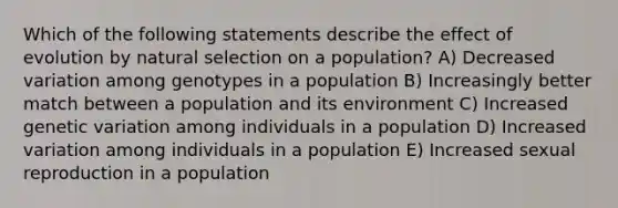 Which of the following statements describe the effect of evolution by natural selection on a population? A) Decreased variation among genotypes in a population B) Increasingly better match between a population and its environment C) Increased genetic variation among individuals in a population D) Increased variation among individuals in a population E) Increased sexual reproduction in a population