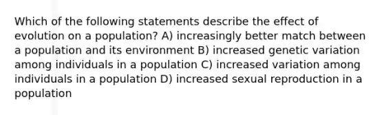 Which of the following statements describe the effect of evolution on a population? A) increasingly better match between a population and its environment B) increased genetic variation among individuals in a population C) increased variation among individuals in a population D) increased sexual reproduction in a population