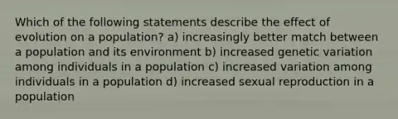 Which of the following statements describe the effect of evolution on a population? a) increasingly better match between a population and its environment b) increased genetic variation among individuals in a population c) increased variation among individuals in a population d) increased sexual reproduction in a population