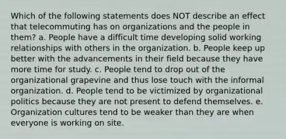 Which of the following statements does NOT describe an effect that telecommuting has on organizations and the people in them? a. People have a difficult time developing solid working relationships with others in the organization. b. People keep up better with the advancements in their field because they have more time for study. c. People tend to drop out of the organizational grapevine and thus lose touch with the informal organization. d. People tend to be victimized by organizational politics because they are not present to defend themselves. e. Organization cultures tend to be weaker than they are when everyone is working on site.