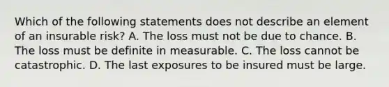 Which of the following statements does not describe an element of an insurable risk? A. The loss must not be due to chance. B. The loss must be definite in measurable. C. The loss cannot be catastrophic. D. The last exposures to be insured must be large.