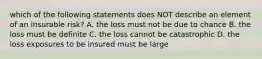 which of the following statements does NOT describe an element of an insurable risk? A. the loss must not be due to chance B. the loss must be definite C. the loss cannot be catastrophic D. the loss exposures to be insured must be large