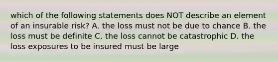 which of the following statements does NOT describe an element of an insurable risk? A. the loss must not be due to chance B. the loss must be definite C. the loss cannot be catastrophic D. the loss exposures to be insured must be large