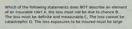 Which of the following statements does NOT describe an element of an insurable risk? A. the loss must not be due to chance B. The loss must be definite and measurable C. The loss cannot be catastrophic D. The loss exposures to be insured must be large