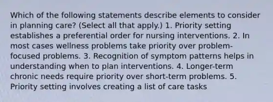 Which of the following statements describe elements to consider in planning care? (Select all that apply.) 1. Priority setting establishes a preferential order for nursing interventions. 2. In most cases wellness problems take priority over problem-focused problems. 3. Recognition of symptom patterns helps in understanding when to plan interventions. 4. Longer-term chronic needs require priority over short-term problems. 5. Priority setting involves creating a list of care tasks