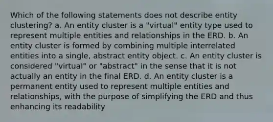 Which of the following statements does not describe entity clustering? a. An entity cluster is a "virtual" entity type used to represent multiple entities and relationships in the ERD. b. An entity cluster is formed by combining multiple interrelated entities into a single, abstract entity object. c. An entity cluster is considered "virtual" or "abstract" in the sense that it is not actually an entity in the final ERD. d. An entity cluster is a permanent entity used to represent multiple entities and relationships, with the purpose of simplifying the ERD and thus enhancing its readability