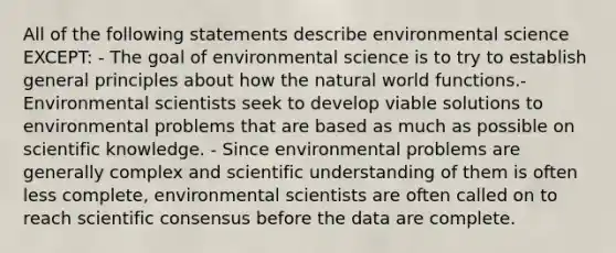 All of the following statements describe environmental science EXCEPT: - The goal of environmental science is to try to establish general principles about how the natural world functions.- Environmental scientists seek to develop viable solutions to environmental problems that are based as much as possible on scientific knowledge. - Since environmental problems are generally complex and scientific understanding of them is often less complete, environmental scientists are often called on to reach scientific consensus before the data are complete.