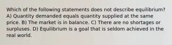 Which of the following statements does not describe equilibrium? A) Quantity demanded equals quantity supplied at the same price. B) The market is in balance. C) There are no shortages or surpluses. D) Equilibrium is a goal that is seldom achieved in the real world.