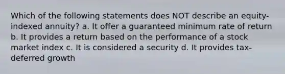 Which of the following statements does NOT describe an equity-indexed annuity? a. It offer a guaranteed minimum rate of return b. It provides a return based on the performance of a stock market index c. It is considered a security d. It provides tax-deferred growth