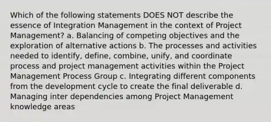 Which of the following statements DOES NOT describe the essence of Integration Management in the context of <a href='https://www.questionai.com/knowledge/knITbRryhO-project-management' class='anchor-knowledge'>project management</a>? a. Balancing of competing objectives and the exploration of alternative actions b. The processes and activities needed to identify, define, combine, unify, and coordinate process and project management activities within the Project Management Process Group c. Integrating different components from the development cycle to create the final deliverable d. Managing inter dependencies among Project Management knowledge areas