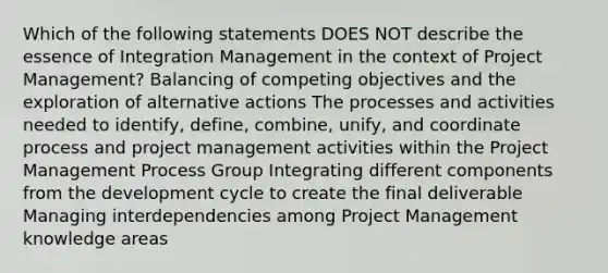 Which of the following statements DOES NOT describe the essence of Integration Management in the context of Project Management? Balancing of competing objectives and the exploration of alternative actions The processes and activities needed to identify, define, combine, unify, and coordinate process and project management activities within the Project Management Process Group Integrating different components from the development cycle to create the final deliverable Managing interdependencies among Project Management knowledge areas