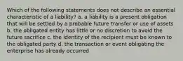 Which of the following statements does not describe an essential characteristic of a liability? a. a liability is a present obligation that will be settled by a probable future transfer or use of assets b. the obligated entity has little or no discretion to avoid the future sacrifice c. the identity of the recipient must be known to the obligated party d. the transaction or event obligating the enterprise has already occurred