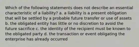 Which of the following statements does not describe an essential characteristic of a liability? a. a liability is a present obligation that will be settled by a probable future transfer or use of assets b. the obligated entity has little or no discretion to avoid the future sacrifice c. the identity of the recipient must be known to the obligated party d. the transaction or event obligating the enterprise has already occurred