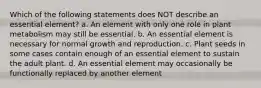 Which of the following statements does NOT describe an essential element? a. An element with only one role in plant metabolism may still be essential. b. An essential element is necessary for normal growth and reproduction. c. Plant seeds in some cases contain enough of an essential element to sustain the adult plant. d. An essential element may occasionally be functionally replaced by another element