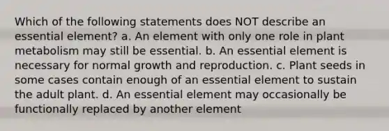 Which of the following statements does NOT describe an essential element? a. An element with only one role in plant metabolism may still be essential. b. An essential element is necessary for normal growth and reproduction. c. Plant seeds in some cases contain enough of an essential element to sustain the adult plant. d. An essential element may occasionally be functionally replaced by another element