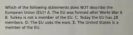 Which of the following statements does NOT describe the European Union​ (EU)? A. The EU was formed after World War II. B. Turkey is not a member of the EU. C. Today the EU has 28 members. D. The EU uses the euro. E. The United States is a member of the EU.